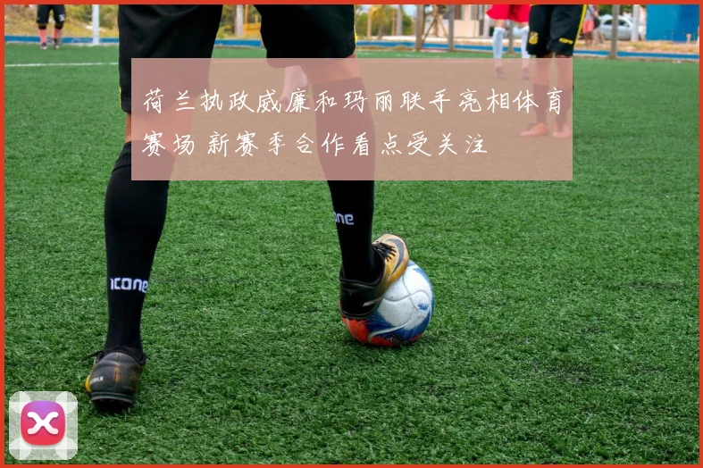 荷兰执政威廉和玛丽联手亮相体育赛场 新赛季合作看点受关注