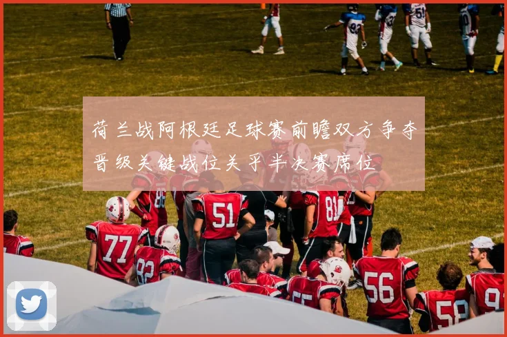 荷兰战阿根廷足球赛前瞻双方争夺晋级关键战位关乎半决赛席位
