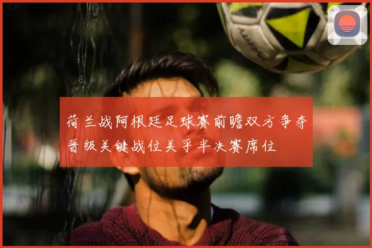 荷兰战阿根廷足球赛前瞻双方争夺晋级关键战位关乎半决赛席位