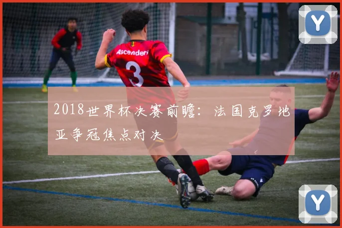 2018世界杯决赛前瞻：法国克罗地亚争冠焦点对决