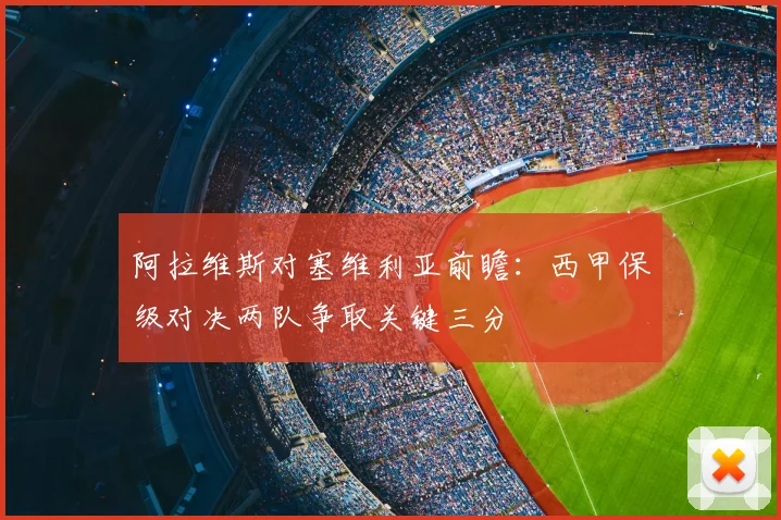 阿拉维斯对塞维利亚前瞻：西甲保级对决两队争取关键三分
