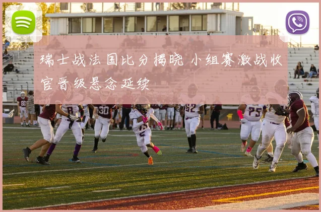 瑞士战法国比分揭晓 小组赛激战收官晋级悬念延续
