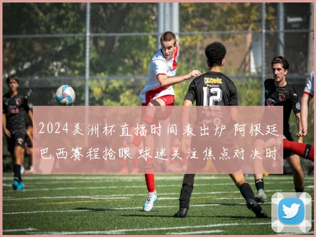 2024美洲杯直播时间表出炉 阿根廷巴西赛程抢眼 球迷关注焦点对决时间安排