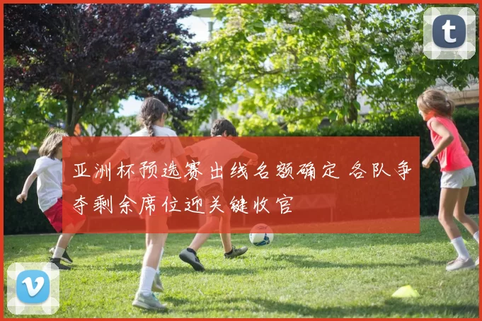 亚洲杯预选赛出线名额确定 各队争夺剩余席位迎关键收官