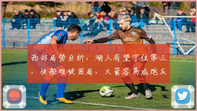 西部局势分析,湖人有望守住第三,快船难破困局,火箭容易成炮灰