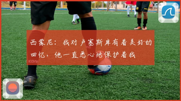 西蒙尼：我对卢塞斯库有着美好的回忆，他一直悉心地保护着我