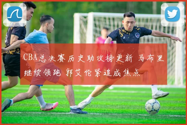 CBA总决赛历史助攻榜更新 马布里继续领跑 郭艾伦紧追成焦点