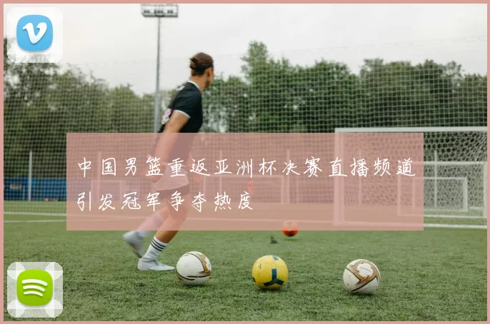 中国男篮重返亚洲杯决赛直播频道引发冠军争夺热度