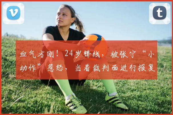 血气方刚！24岁锋线，被张宁“小动作”惹怒，当着裁判面进行报复