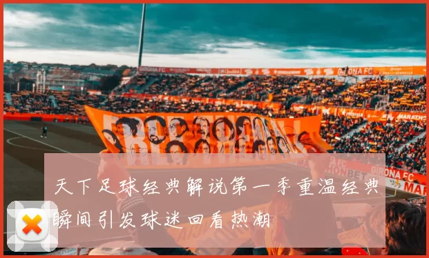 天下足球经典解说第一季重温经典瞬间引发球迷回看热潮