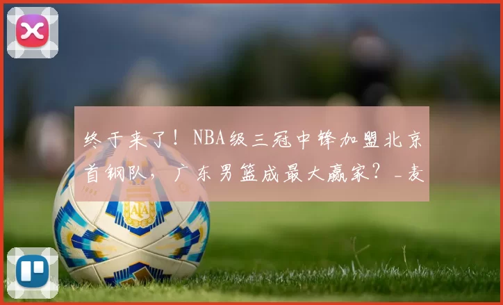 终于来了！NBA级三冠中锋加盟北京首钢队，广东男篮成最大赢家？_麦基_上海队_广厦