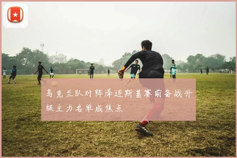 乌克兰队对阵泽连斯基赛前备战升级主力名单成焦点