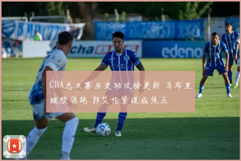 CBA总决赛历史助攻榜更新 马布里继续领跑 郭艾伦紧追成焦点