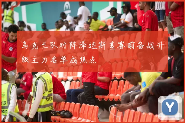 乌克兰队对阵泽连斯基赛前备战升级主力名单成焦点