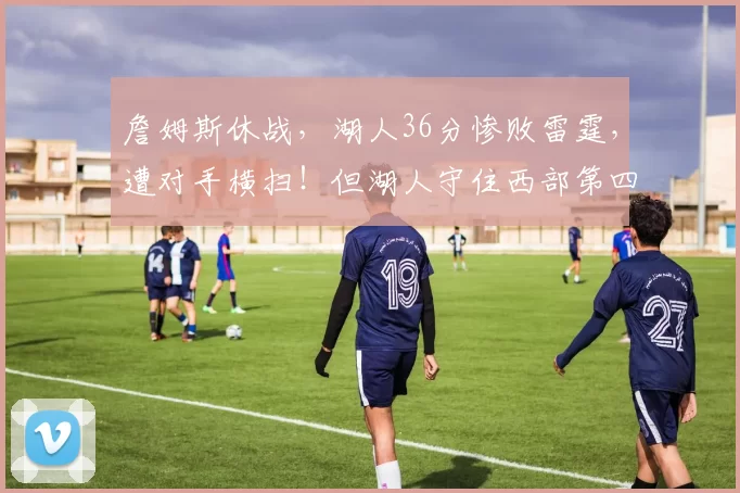 詹姆斯休战，湖人36分惨败雷霆，遭对手横扫！但湖人守住西部第四