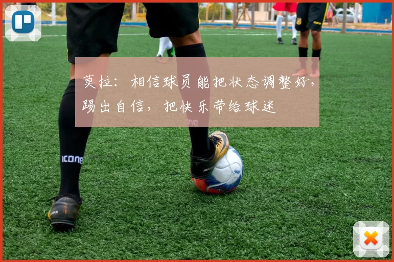 莫拉：相信球员能把状态调整好，踢出自信，把快乐带给球迷